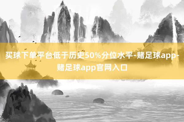 买球下单平台低于历史50%分位水平-赌足球app-赌足球app官网入口