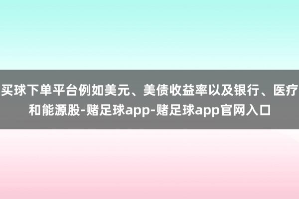 买球下单平台例如美元、美债收益率以及银行、医疗和能源股-赌足球app-赌足球app官网入口