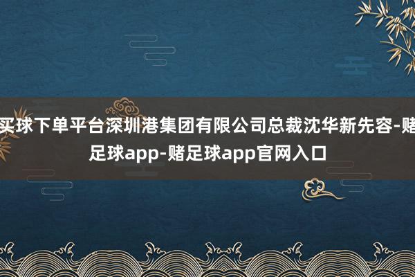 买球下单平台深圳港集团有限公司总裁沈华新先容-赌足球app-赌足球app官网入口