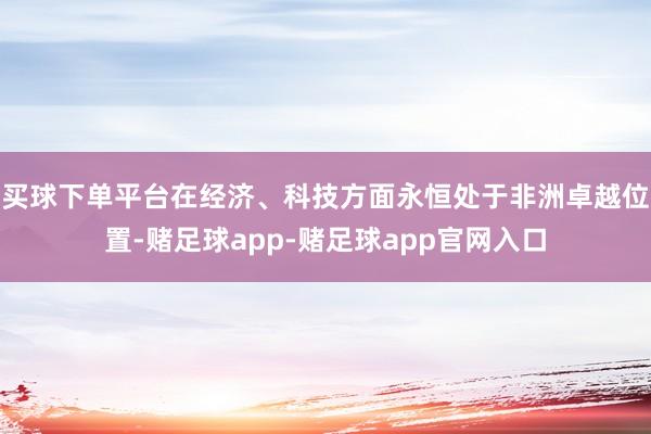 买球下单平台在经济、科技方面永恒处于非洲卓越位置-赌足球app-赌足球app官网入口