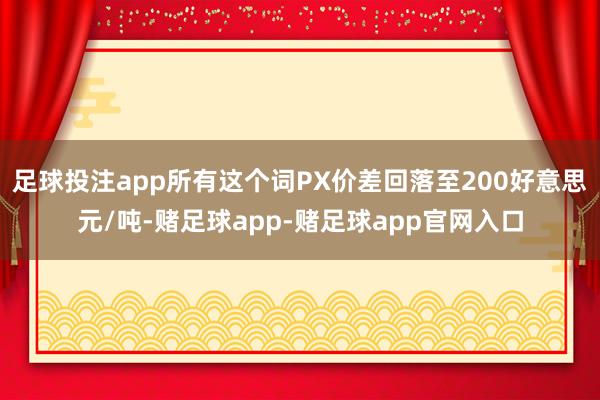 足球投注app所有这个词PX价差回落至200好意思元/吨-赌足球app-赌足球app官网入口