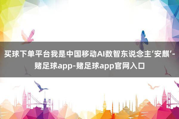 买球下单平台我是中国移动AI数智东说念主‘安麒’-赌足球app-赌足球app官网入口