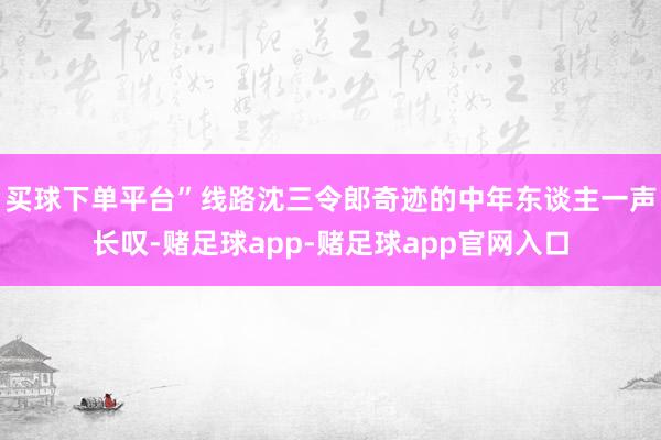 买球下单平台”线路沈三令郎奇迹的中年东谈主一声长叹-赌足球app-赌足球app官网入口