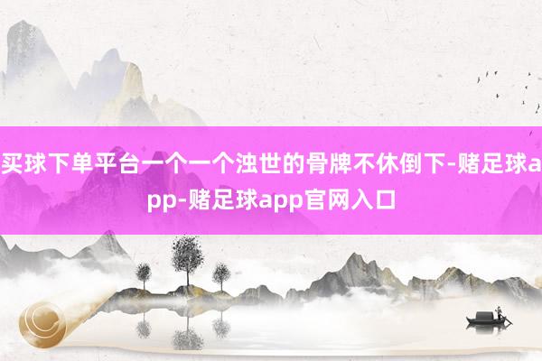 买球下单平台一个一个浊世的骨牌不休倒下-赌足球app-赌足球app官网入口