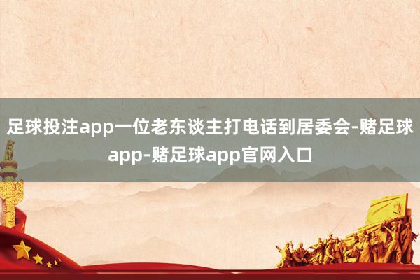 足球投注app一位老东谈主打电话到居委会-赌足球app-赌足球app官网入口