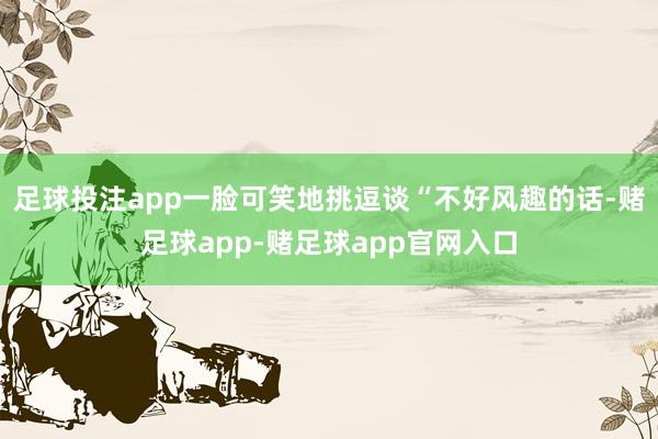 足球投注app一脸可笑地挑逗谈“不好风趣的话-赌足球app-赌足球app官网入口