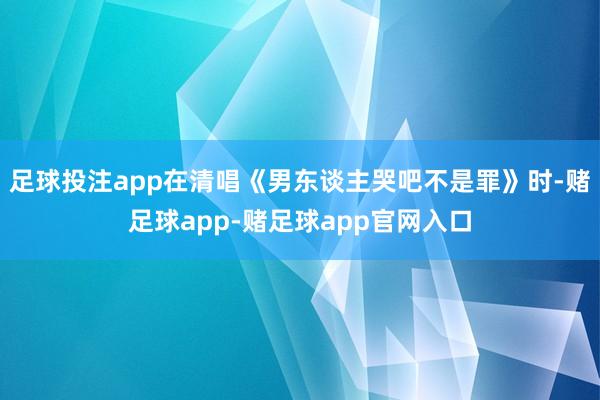 足球投注app在清唱《男东谈主哭吧不是罪》时-赌足球app-赌足球app官网入口