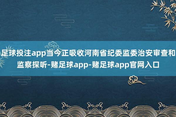 足球投注app当今正吸收河南省纪委监委治安审查和监察探听-赌足球app-赌足球app官网入口