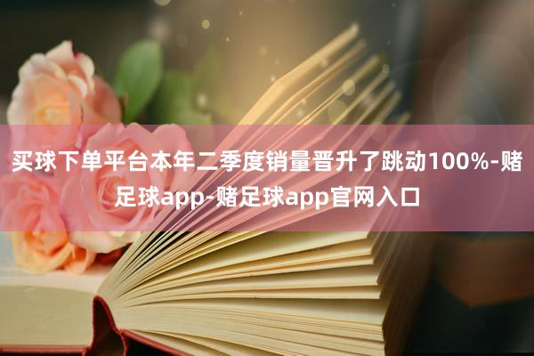 买球下单平台本年二季度销量晋升了跳动100%-赌足球app-赌足球app官网入口