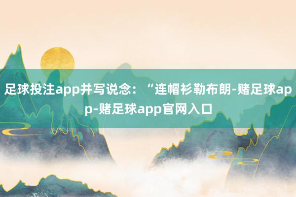 足球投注app并写说念：“连帽衫勒布朗-赌足球app-赌足球app官网入口