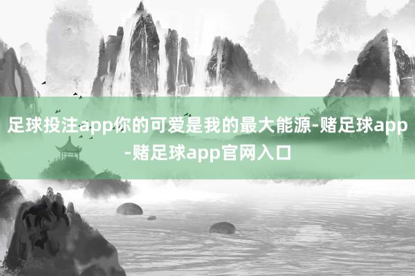 足球投注app你的可爱是我的最大能源-赌足球app-赌足球app官网入口