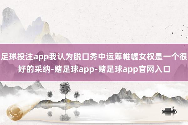 足球投注app我认为脱口秀中运筹帷幄女权是一个很好的采纳-赌足球app-赌足球app官网入口