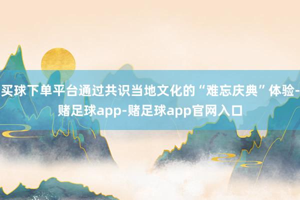 买球下单平台通过共识当地文化的“难忘庆典”体验-赌足球app-赌足球app官网入口