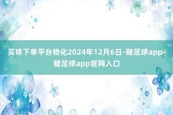 买球下单平台物化2024年12月6日-赌足球app-赌足球app官网入口