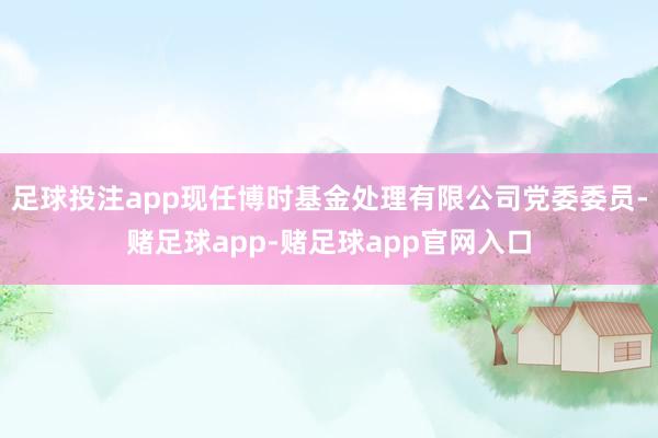 足球投注app现任博时基金处理有限公司党委委员-赌足球app-赌足球app官网入口