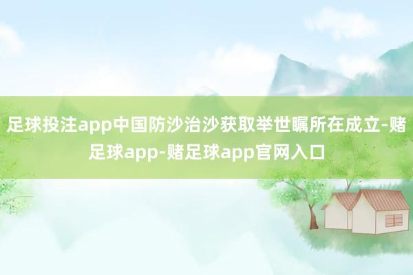 足球投注app中国防沙治沙获取举世瞩所在成立-赌足球app-赌足球app官网入口