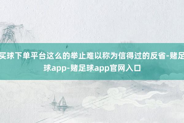 买球下单平台这么的举止难以称为信得过的反省-赌足球app-赌足球app官网入口