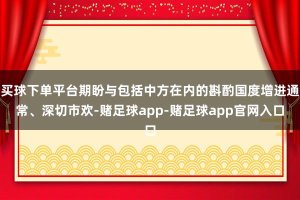 买球下单平台期盼与包括中方在内的斟酌国度增进通常、深切市欢-赌足球app-赌足球app官网入口