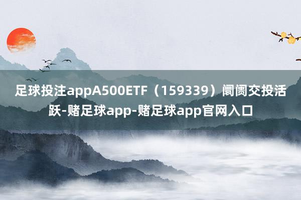 足球投注appA500ETF（159339）阛阓交投活跃-赌足球app-赌足球app官网入口