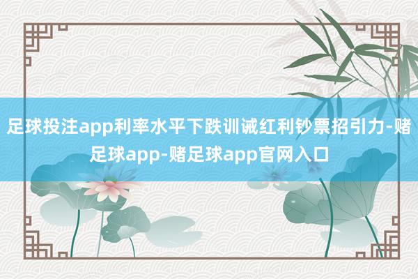 足球投注app利率水平下跌训诫红利钞票招引力-赌足球app-赌足球app官网入口