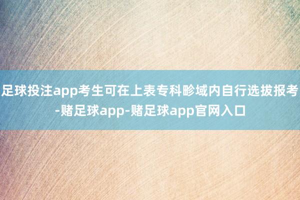 足球投注app考生可在上表专科畛域内自行选拔报考-赌足球app-赌足球app官网入口