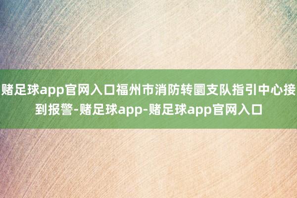 赌足球app官网入口福州市消防转圜支队指引中心接到报警-赌足球app-赌足球app官网入口