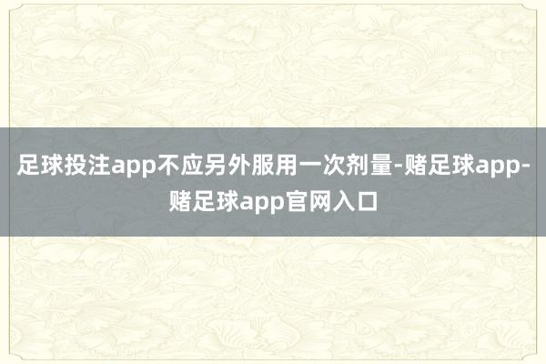 足球投注app不应另外服用一次剂量-赌足球app-赌足球app官网入口