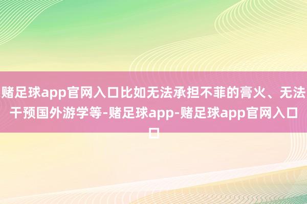 赌足球app官网入口比如无法承担不菲的膏火、无法干预国外游学等-赌足球app-赌足球app官网入口