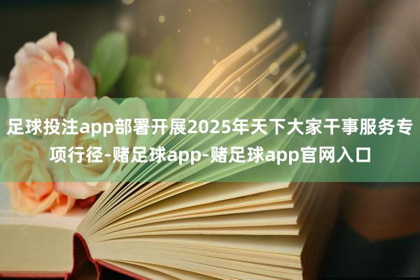 足球投注app部署开展2025年天下大家干事服务专项行径-赌足球app-赌足球app官网入口