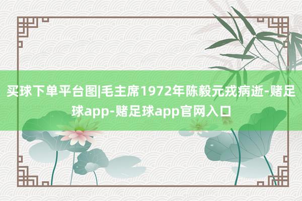 买球下单平台图|毛主席1972年陈毅元戎病逝-赌足球app-赌足球app官网入口