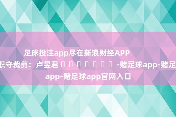 足球投注app尽在新浪财经APP            						职守裁剪：卢昱君 							-赌足球app-赌足球app官网入口