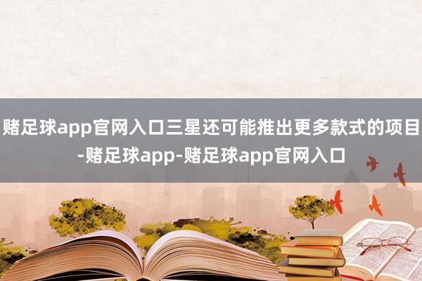 赌足球app官网入口三星还可能推出更多款式的项目-赌足球app-赌足球app官网入口