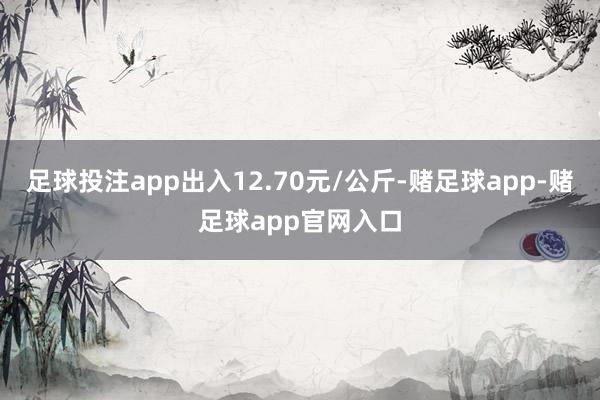 足球投注app出入12.70元/公斤-赌足球app-赌足球app官网入口