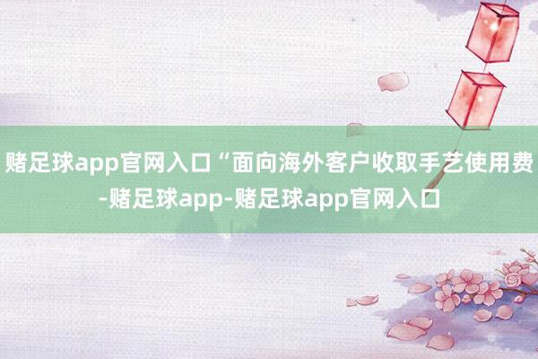 赌足球app官网入口“面向海外客户收取手艺使用费-赌足球app-赌足球app官网入口