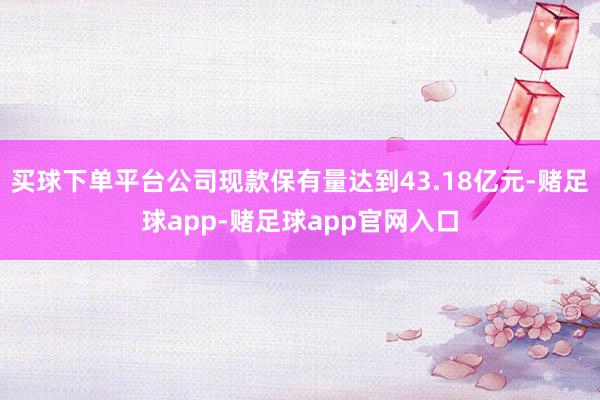 买球下单平台公司现款保有量达到43.18亿元-赌足球app-赌足球app官网入口