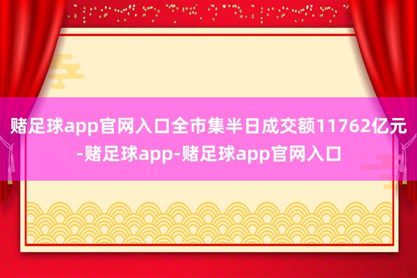 赌足球app官网入口全市集半日成交额11762亿元-赌足球app-赌足球app官网入口