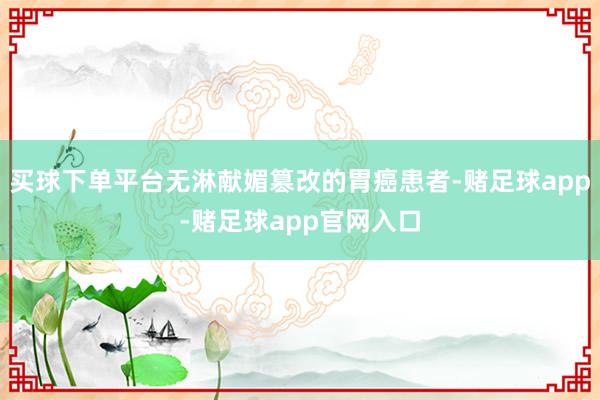 买球下单平台无淋献媚篡改的胃癌患者-赌足球app-赌足球app官网入口